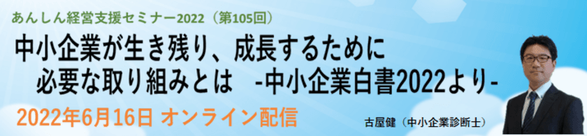 第105回経営支援セミナー
「中小企業が生き残り、成長するために必要な取り組みとは」
-2022 年版中小企業白書より-
2022年6月16日にオンライン配信