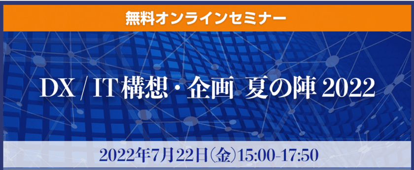 IT企画に悩まれているユーザー企業向け無料オンラインセミナー
『DX / IT構想・企画　夏の陣2022』を7月22日に開催！