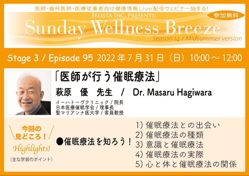 《医師・歯科医師・薬剤師・医療従事者限定
無料オンラインセミナー》　
『医師が行う催眠療法』
講師：萩原優先生 イーハトーヴクリニック / 院長、
日本医療催眠学会 / 理事長、聖マリアンナ医大学 / 客員教授　
2022年7月31日(日)10:00～12:00 Zoom live配信
“Sunday Wellness Breeze”