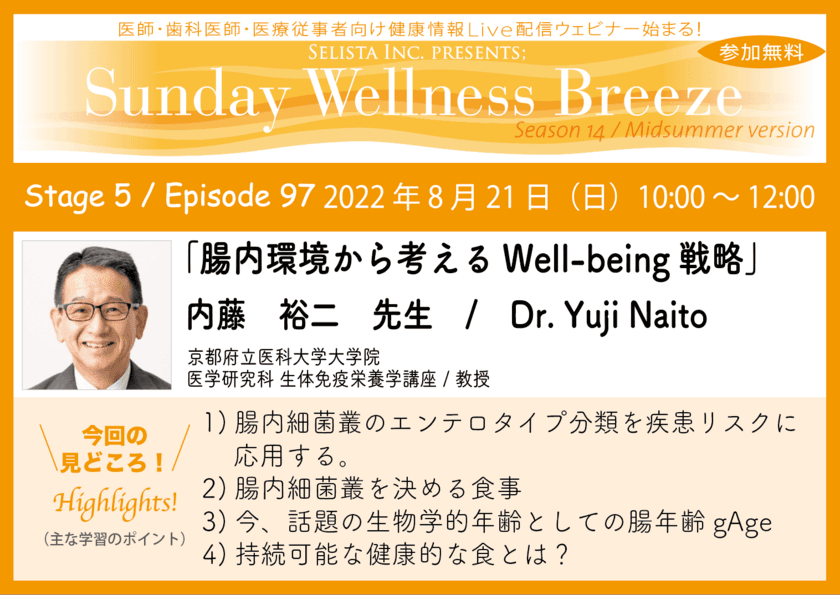 《医師・歯科医師・薬剤師・医療従事者限定
無料オンラインセミナー》
『腸内環境から考えるWell-being戦略』　
講師：内藤 裕二先生
(京都府立医科大学大学院 医学研究科 生体免疫栄養学講座／教授)　
2022年8月21日(日)10:00～12:00 ZOOM live配信セミナー
“Sunday Wellness Breeze”