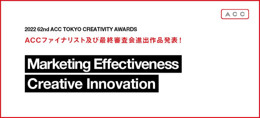 「2022 62nd ACC TOKYO CREATIVITY AWARDS」　
マーケティング・エフェクティブネス部門、
クリエイティブイノベーション部門の
ファイナリスト入賞作品および、最終審査会進出作品発表！