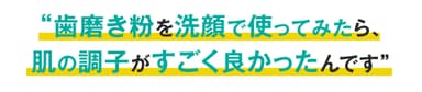 お客様の声「歯磨き粉を洗顔で使ってみたら、肌の調子がすごく良かったんです」