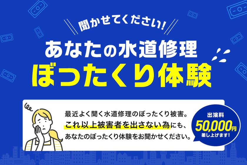 水回りトラブル、ぼったくり体験談を聞かせてください！
【謝金5万円】
ぼったくりは私達が撲滅させます！