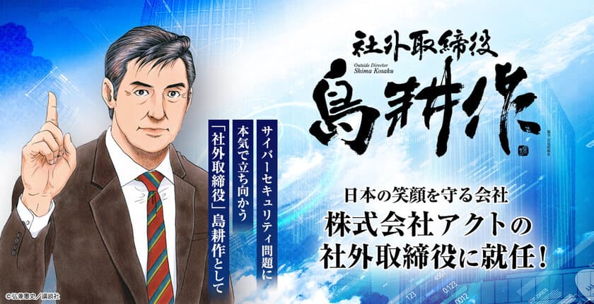 人気マンガ『島耕作』シリーズ主人公・島耕作、
ついに実在企業の社外取締役に就任！
実在企業での役職就任は史上初！
新任地・株式会社アクトで日本のサイバーセキュリティ問題に立ち向かう！