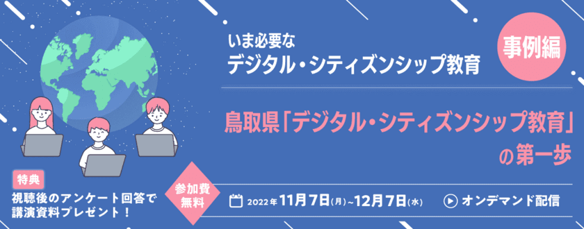 日本の教育現場で何故いまデジタル・シティズンシップ教育が
必要なのか？
「デジタル・シティズンシップ教育」をテーマにした
ウェビナー第二弾を配信中！
鳥取県「デジタル・シティズンシップ教育」の第一歩