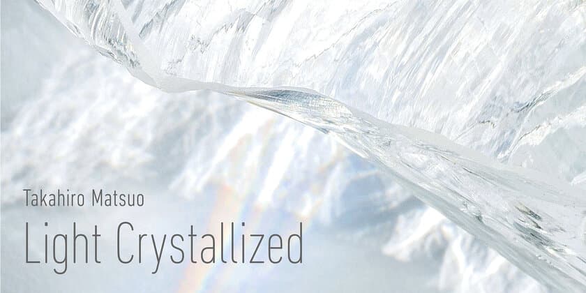 世界的にも希少な“クオーツガラス”使用の大型作品を初公開！
『Takahiro Matsuo “Light Crystallized”』展開催