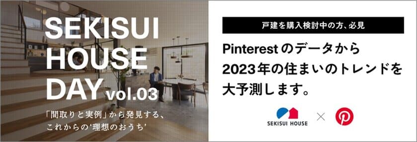 理想の‘おうち’を間取りと実例から考えよう。
住宅業界初！
Pinterestとコラボした2023年住まいのトレンド発表！
オンラインイベント「SEKISUI HOUSE DAY vol.03」
12月10日(土)開催