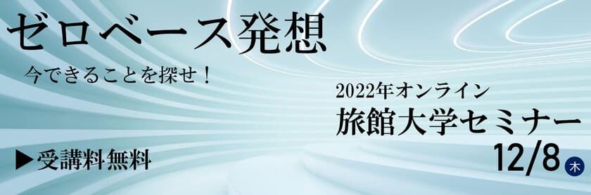 12/8(木)開催！＜受講料無料＞
2022年オンライン旅館大学セミナー
令和5年 旅館の経営指針発表
「ゼロベース発想　今できることを探せ！」