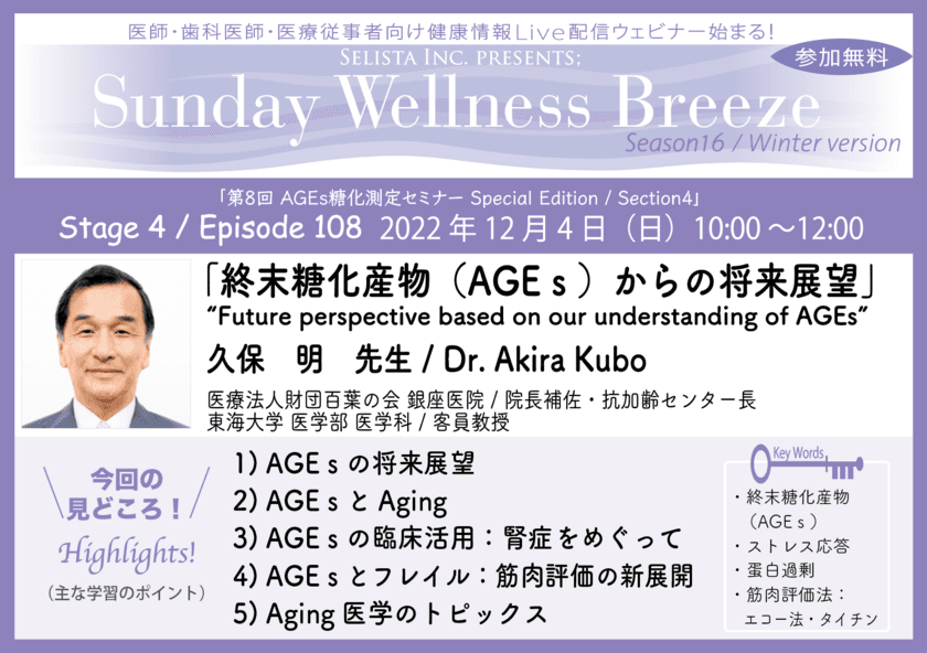 医師・歯科医師・薬剤師・医療従事者限定無料オンラインセミナー
『終末糖化産物(AGEs)からの将来展望』12/4(日)開催　
講師：久保 明 先生
(医療法人財団百葉の会 銀座医院／院長補佐・抗加齢センター長、
東海大学 医学部 医学科／客員教授)