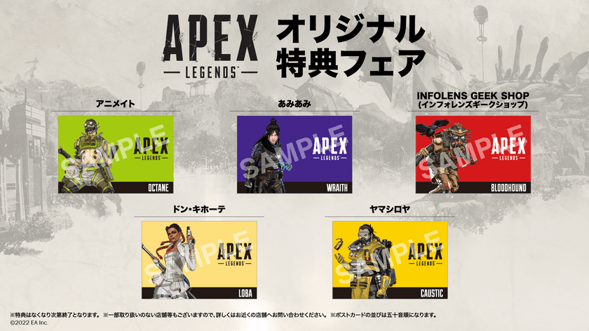 「Apex Legends(TM)」オリジナル特典フェア開催決定！
対象商品購入で店舗ごとに異なる
オリジナルポストカードをプレゼント！