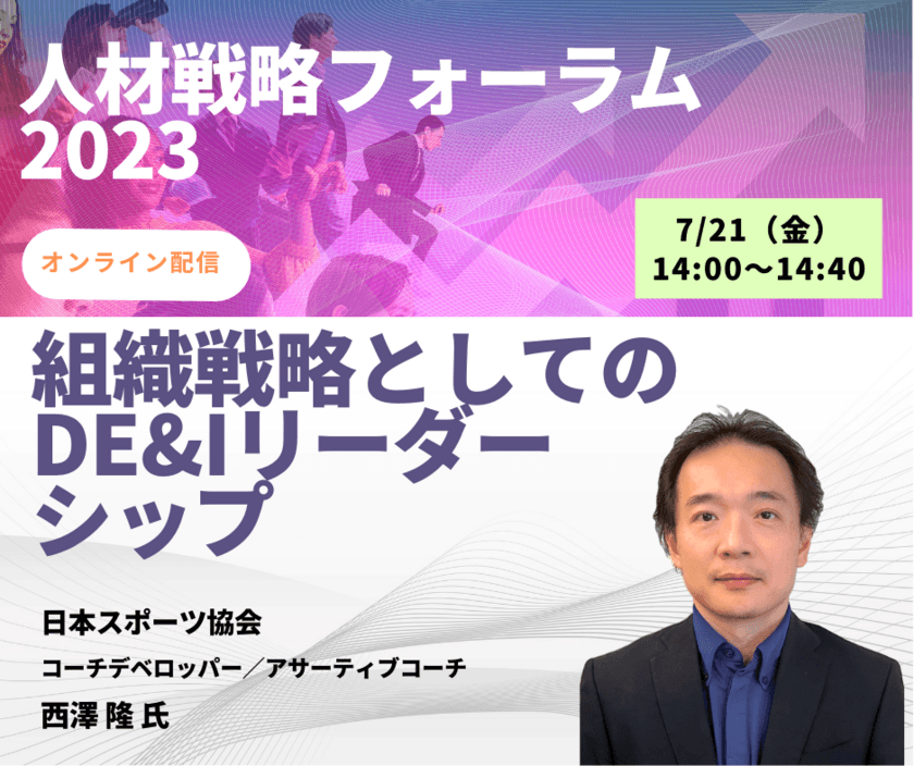 国内外のトップアスリートと指導者を支援してきた
西澤 隆 氏が「人材戦略フォーラム2023」にご登壇！
オンライン配信セミナー
「組織戦略としてのDE＆Iリーダーシップ」を7月21日(金)に開催