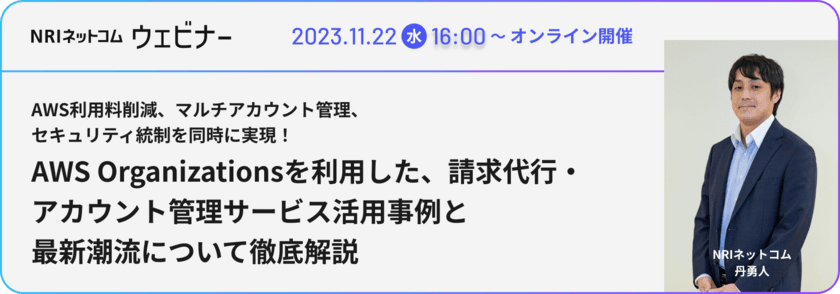 【野村総合研究所グループ NRIネットコム】
「AWS利用料削減、マルチアカウント管理、
セキュリティ統制を同時に実現！
AWS Organizationsを利用した、
請求代行・アカウント管理サービス活用事例と
最新潮流について徹底解説」ウェビナーを11/22(水)に開催