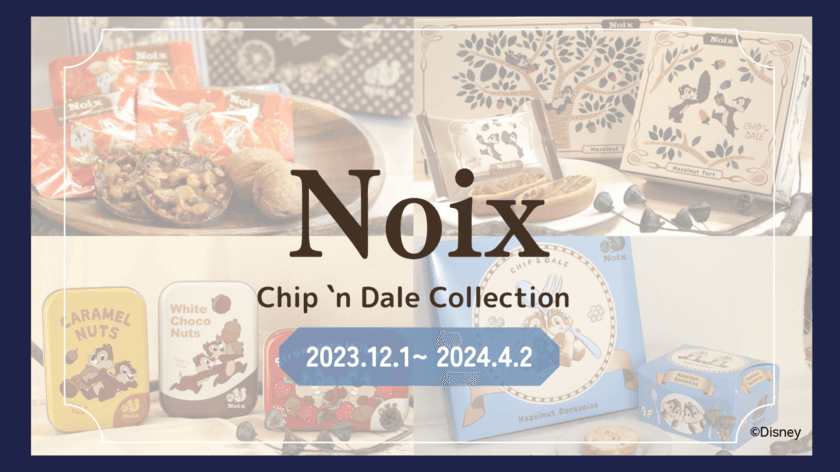 木の実のスイーツ専門店「Noix(ノワ)」から
『Chip 'n Dale Collection
(チップアンドデールコレクション)』を
2023年12月1日より羽田空港第2ターミナル2F
マーケットプレイスにて期間限定販売スタート！