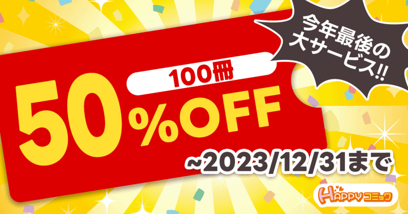 今だけどれでも100冊50％OFF！
アプリ不要の電子書籍配信サービス『HAPPY!コミック』で
2023年最後の大型キャンペーン開催！