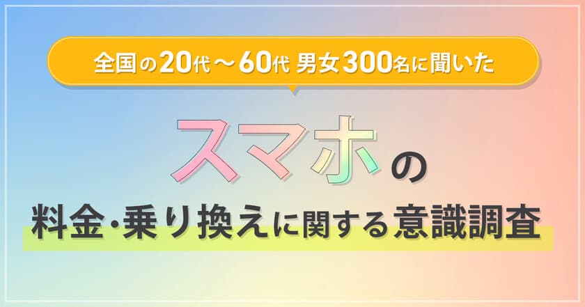 全国の20代～60代男女300名に聞いた
『スマホの料金・乗り換えに関する意識調査』