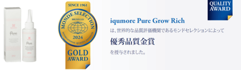 国内最大級の女性向けヘアケア商品を企画販売している
「イクモア(iqumore)」　
2024年4月、イクモアピュアグロウリッチが
「第63回 モンドセレクション優秀品質賞2024」金賞受賞！