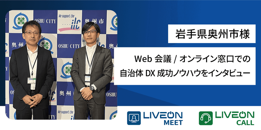 岩手県奥州市様、Web会議・オンライン窓口
「LiveOn」シリーズ導入事例　
Web会議を庁内に構築後、オンライン窓口も開設　
自治体DXの成功ノウハウをインタビュー