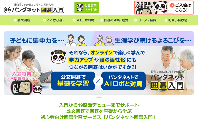 “公文囲碁”での基礎学習と囲碁AIロボットとの
実戦対局で力がつくオンラインプログラム
「パンダネット囲碁入門」
2024年10月1日(火)よりサービス開始