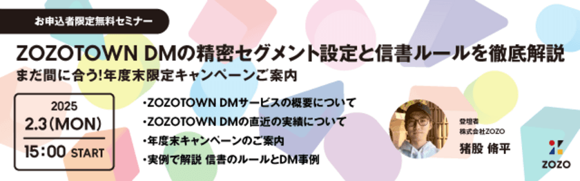 株式会社ZOZOがセミナー開催！
【2月3日(月)開催《お申込み者様限定》無料セミナー】
「ZOZOTOWN DMの精密セグメント設定と信書ルールを徹底解説　
～まだ間に合う！年度末限定キャンペーンご案内～」
【株式会社ディーエムエスが一次代理店】