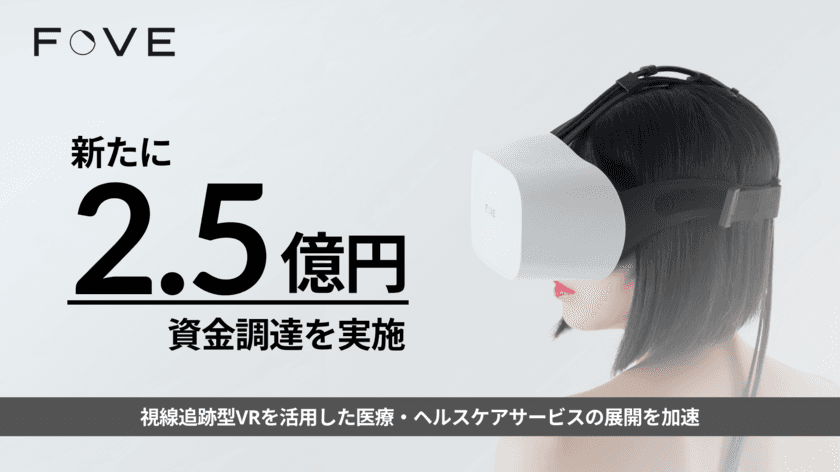 株式会社FOVE、新たに2.5億円の資金調達を実施　
視線追跡型VRを活用した医療・ヘルスケアサービスの展開を加速