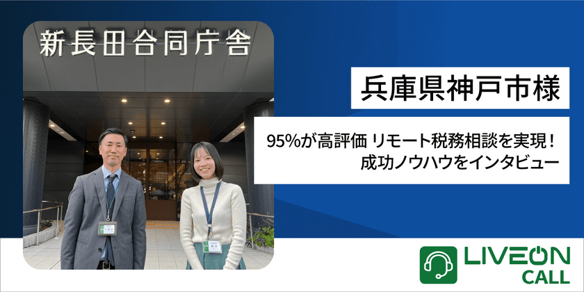 兵庫県神戸市様「LiveOn Call導入事例」
95％が高評価 リモート税務相談を実現！
成功ノウハウをインタビュー