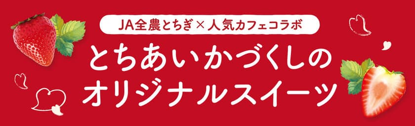 JA全農とちぎと人気カフェ4店舗がコラボ！
栃木県産のいちご“とちあいか”づくしの
オリジナルスイーツを期間限定で販売！ 
際立つ甘み、ハート型が特徴の栃木の新定番いちご