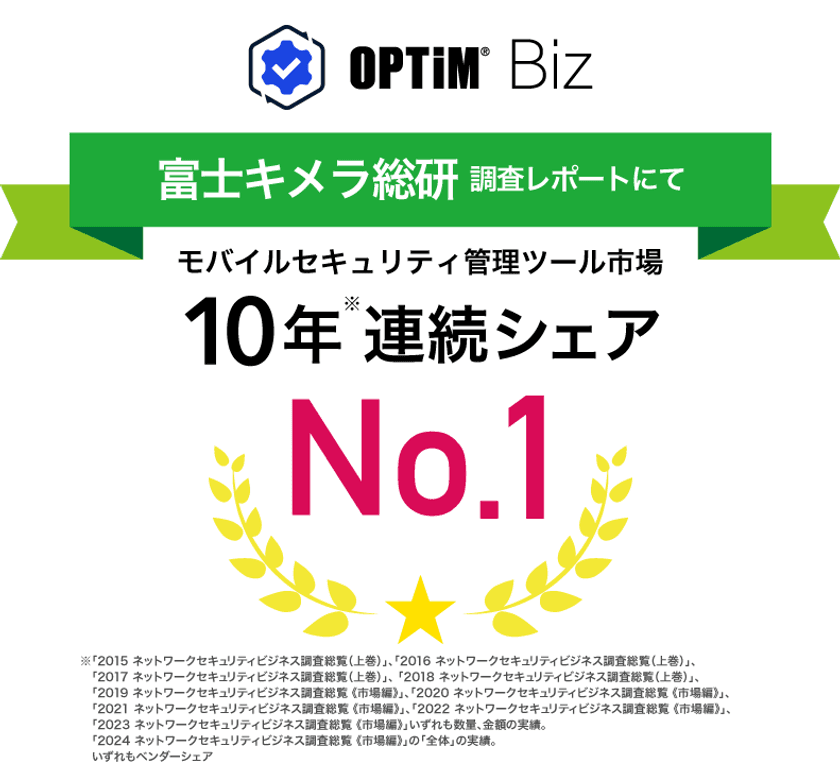 MDM・PC管理サービス「OPTiM Biz(Optimal Biz)」、
富士キメラ総研発刊の調査レポートにおいて、10年連続
国内モバイルセキュリティ管理ツール市場でシェアNo.1を達成