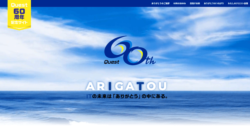 クエスト、創立60周年記念サイトを公開!
“ARIGATOU”の中にあるITの未来に向かって、
∞(無限大)の可能性を描く企業へ!