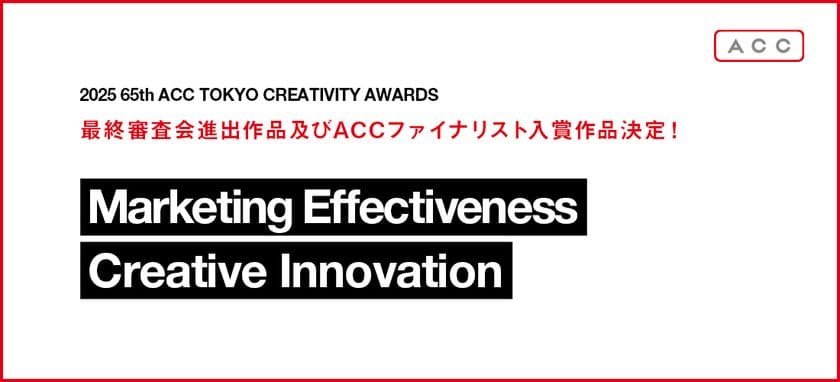 「2025 65th ACC TOKYO CREATIVITY AWARDS」
マーケティング・エフェクティブネス部門、
クリエイティブイノベーション部門の最終審査会進出作品及び
ACCファイナリスト入賞作品決定!