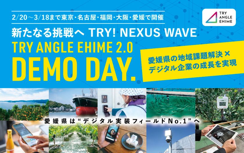 新たなる挑戦へ TRY!NEXUS WAVE
全国8都府県11都市17会場にて
「トライアングルエヒメ成果報告会&個別説明会」開催
愛媛県発のデジタル実装プロジェクト「TRY ANGLE EHIME 2.0」
東京・名古屋・福岡・大阪・愛媛で
「DEMO DAY」&個別説明会を実施